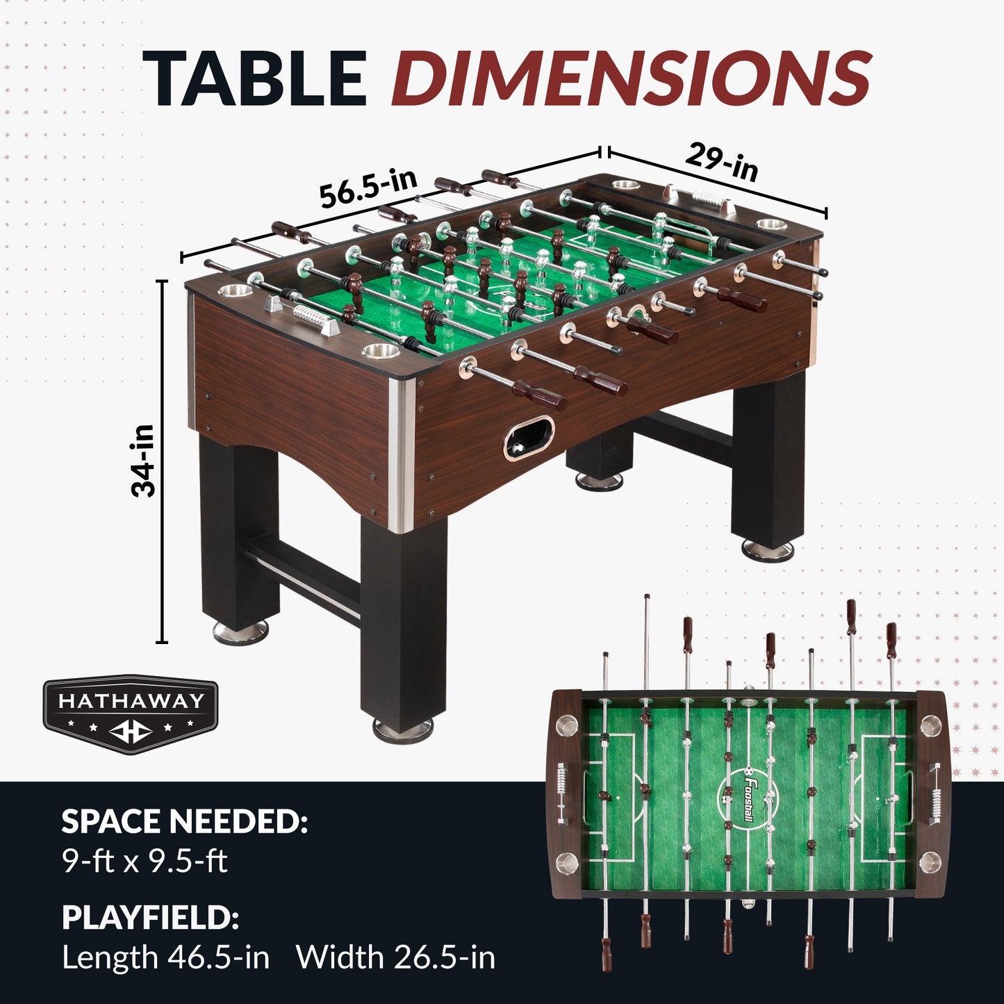 Primo 56.5" foosball table with Table dimensions: 56.5" long, 29" wide, 34" high.
Playfield dimensions: 46.5" long, 26.5" wide.
