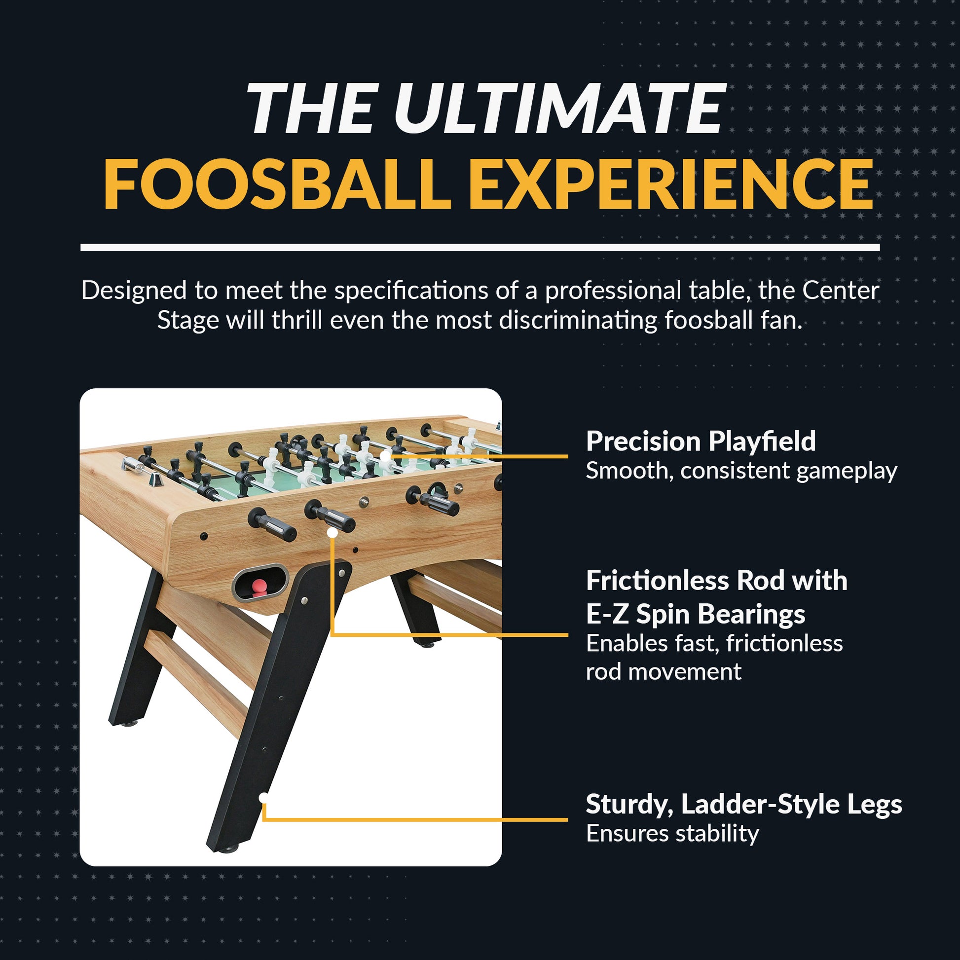 Center Stage foosball table poly-sealed playing surface, 15.8mm chrome-plated steel rods with E-Z Spin bearings and dual abacus scorers 