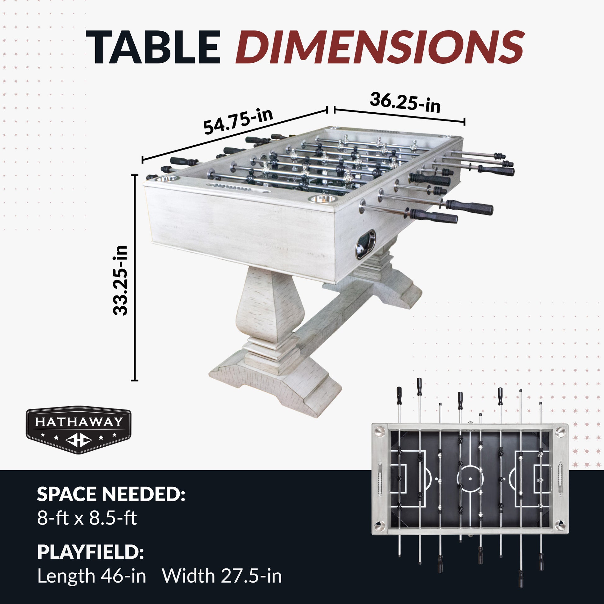 Montecito foosball table
Dimensions: 54.75" long, 36.25" wide, 33.25" high. 
Playing surface: 46" long, 27.5" wide.